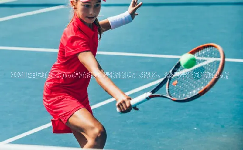 注册k1体育京东2021年足球运动员身价排名最新图片大揭秘，谁是最值钱的球员？