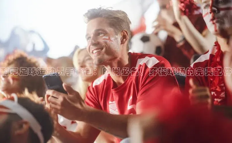 k1体育官网登录入口网址歌力思耐克足球运动员手拿包：时尚必备！穿梭球场的完美配件
