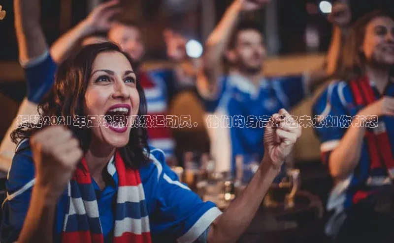 k1体育 - 十年品牌 值得信赖百度学术揭秘2021年足球界顶级运动员，他们的身高排名未必如你所想