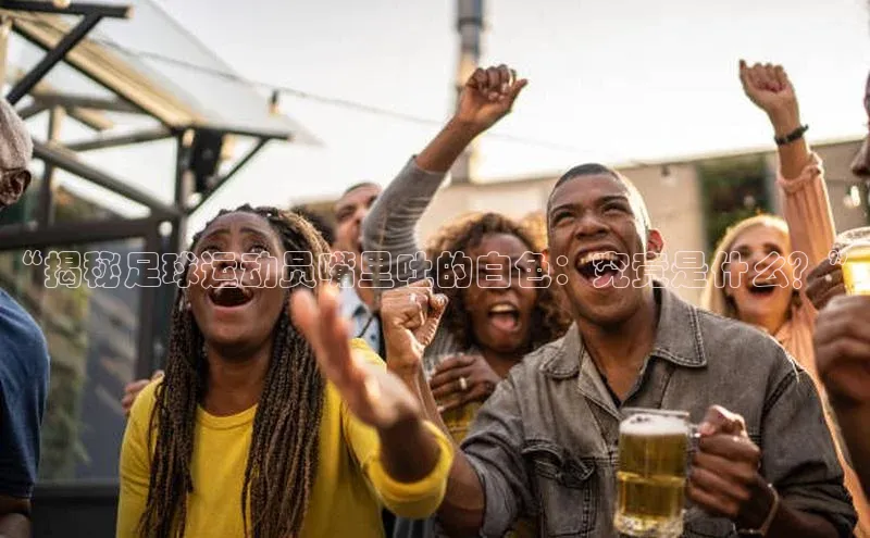 k1体育文心一言“揭秘足球运动员嘴里吐的白色：究竟是什么？”