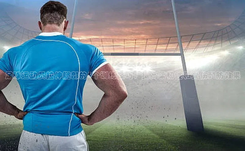 k1体育在线网站诸葛科技足球运动员拉伸腿部的5个训练技巧，提高柔韧性和受伤预防效果