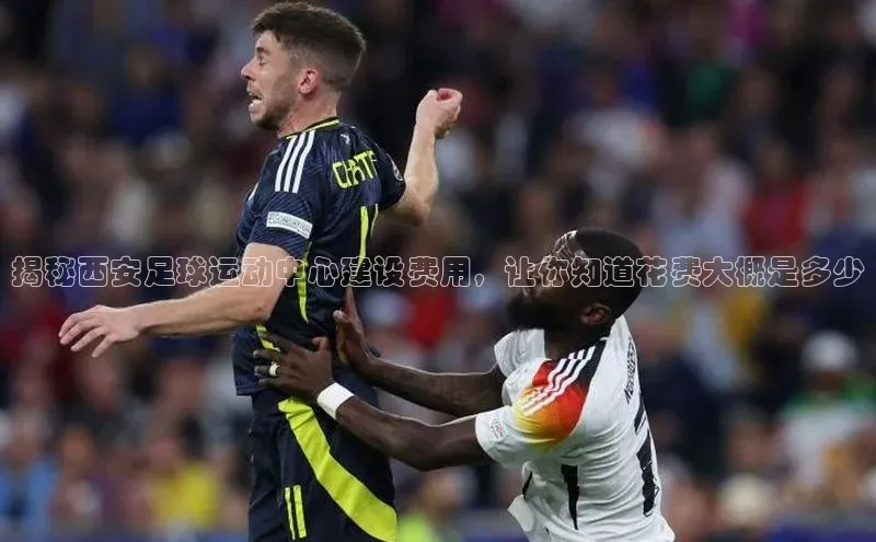 k1体育app下载百度人工翻译揭秘西安足球运动中心建设费用，让你知道花费大概是多少