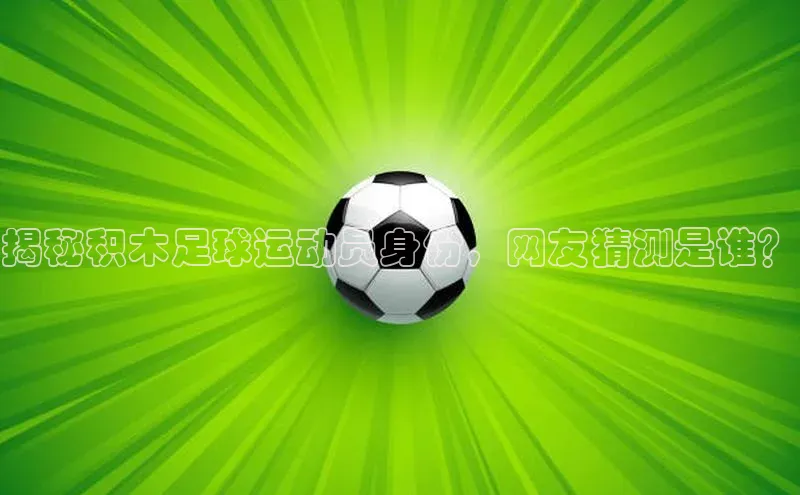 k1体育app下载百度人工翻译揭秘积木足球运动员身份，网友猜测是谁？
