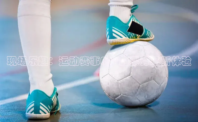 k1体育娱乐平台下载官网百度取证现场乐趣：运动赛事APP的票务革新体验