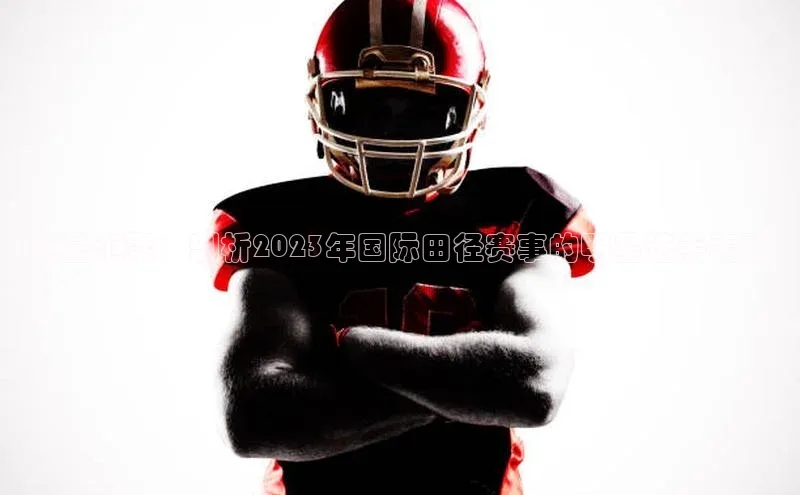 巨星汇聚：剖析2023年国际田径赛事的明星选手表现