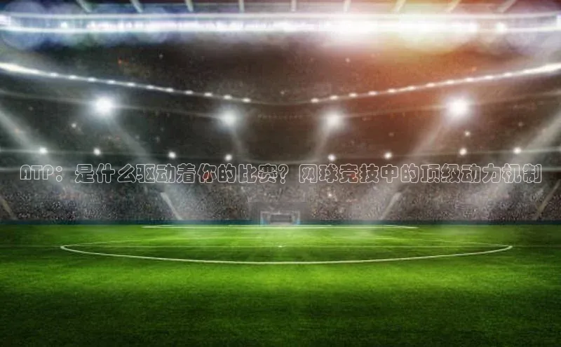ATP：是什么驱动着你的比赛？网球竞技中的顶级动力机制