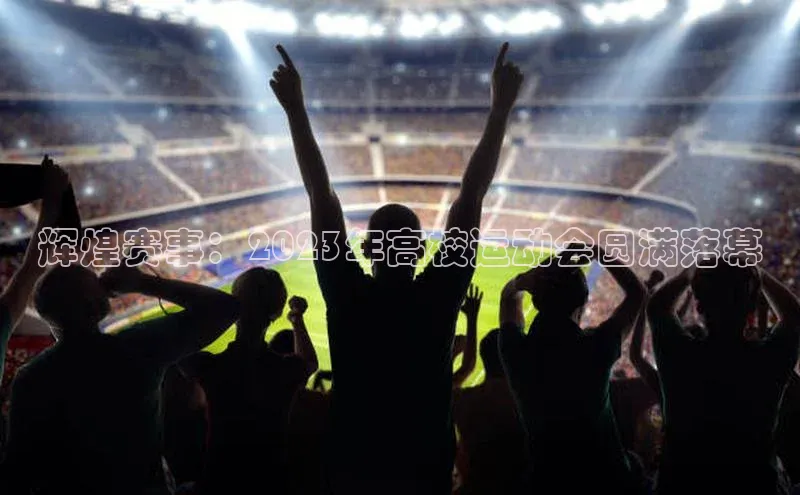 辉煌赛事：2023年高校运动会圆满落幕
